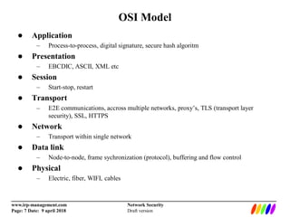 _________________________________________________________________________
www.irp-management.com Network Security
Page: 7 Date: 9 april 2018 Draft version
OSI Model
 Application
– Process-to-process, digital signature, secure hash algoritm
 Presentation
– EBCDIC, ASCII, XML etc
 Session
– Start-stop, restart
 Transport
– E2E communications, accross multiple networks, proxy’s, TLS (transport layer
security), SSL, HTTPS
 Network
– Transport within single network
 Data link
– Node-to-node, frame sychronization (protocol), buffering and flow control
 Physical
– Electric, fiber, WIFI, cables
 