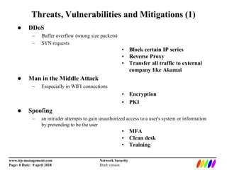_________________________________________________________________________
www.irp-management.com Network Security
Page: 8 Date: 9 april 2018 Draft version
Threats, Vulnerabilities and Mitigations (1)
 DDoS
– Buffer overflow (wrong size packets)
– SYN requests
• Block certain IP series
• Reverse Proxy
• Transfer all traffic to external
company like Akamai
 Man in the Middle Attack
– Esspecially in WIFI connections
• Encryption
• PKI
 Spoofing
– an intruder attempts to gain unauthorized access to a user's system or information
by pretending to be the user
• MFA
• Clean desk
• Training
 