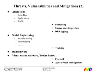 _________________________________________________________________________
www.irp-management.com Network Security
Page: 9 Date: 9 april 2018 Draft version
Threats, Vulnerabilities and Mitigations (2)
 Alterations
– Static Data
– Applications
– Traffic
• Pentesting
• Source code inspection
• DB Logging
 Social Engineering
– Shoulder surfing
– Eavedropping
– …….
• Training
 Ransomware
 Virus, worm, malware, Trojan horse, …
• Firewall
• Active Patch management
 