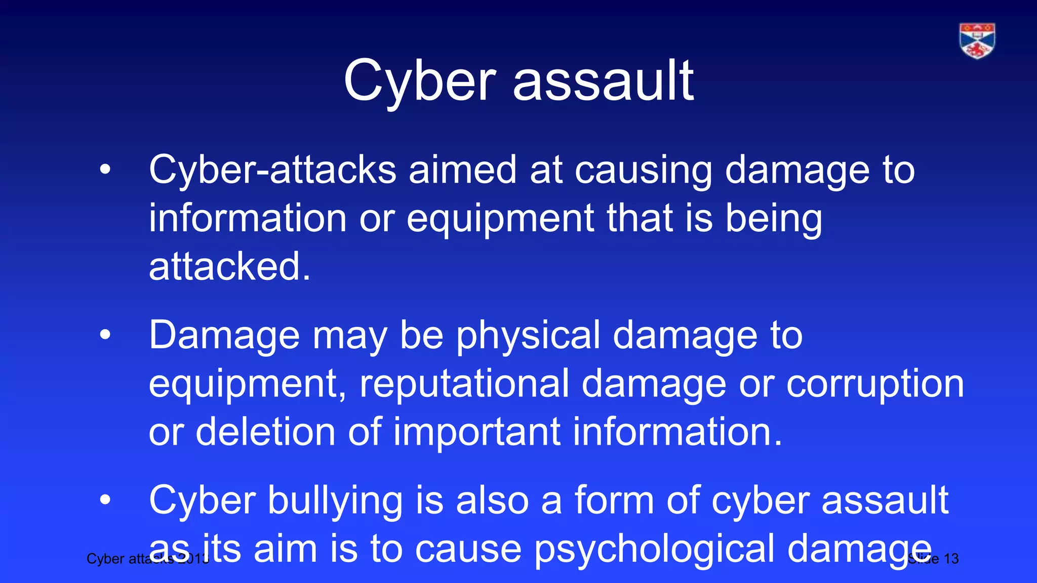 Cyber attacks 2013 Slide 13
Cyber assault
• Cyber-attacks aimed at causing damage to
information or equipment that is being
attacked.
• Damage may be physical damage to
equipment, reputational damage or corruption
or deletion of important information.
• Cyber bullying is also a form of cyber assault
as its aim is to cause psychological damage
 