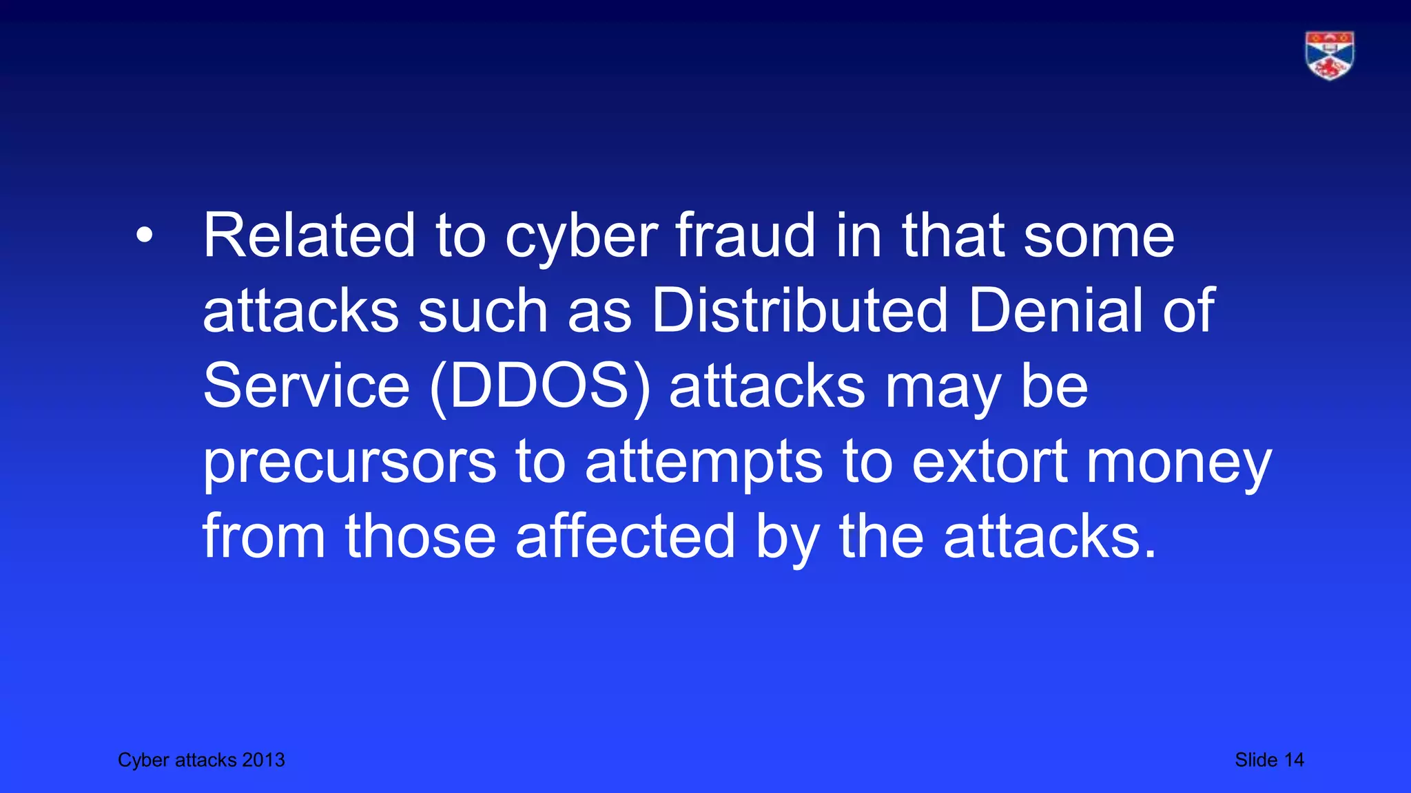 Cyber attacks 2013 Slide 14
• Related to cyber fraud in that some
attacks such as Distributed Denial of
Service (DDOS) attacks may be
precursors to attempts to extort money
from those affected by the attacks.
 