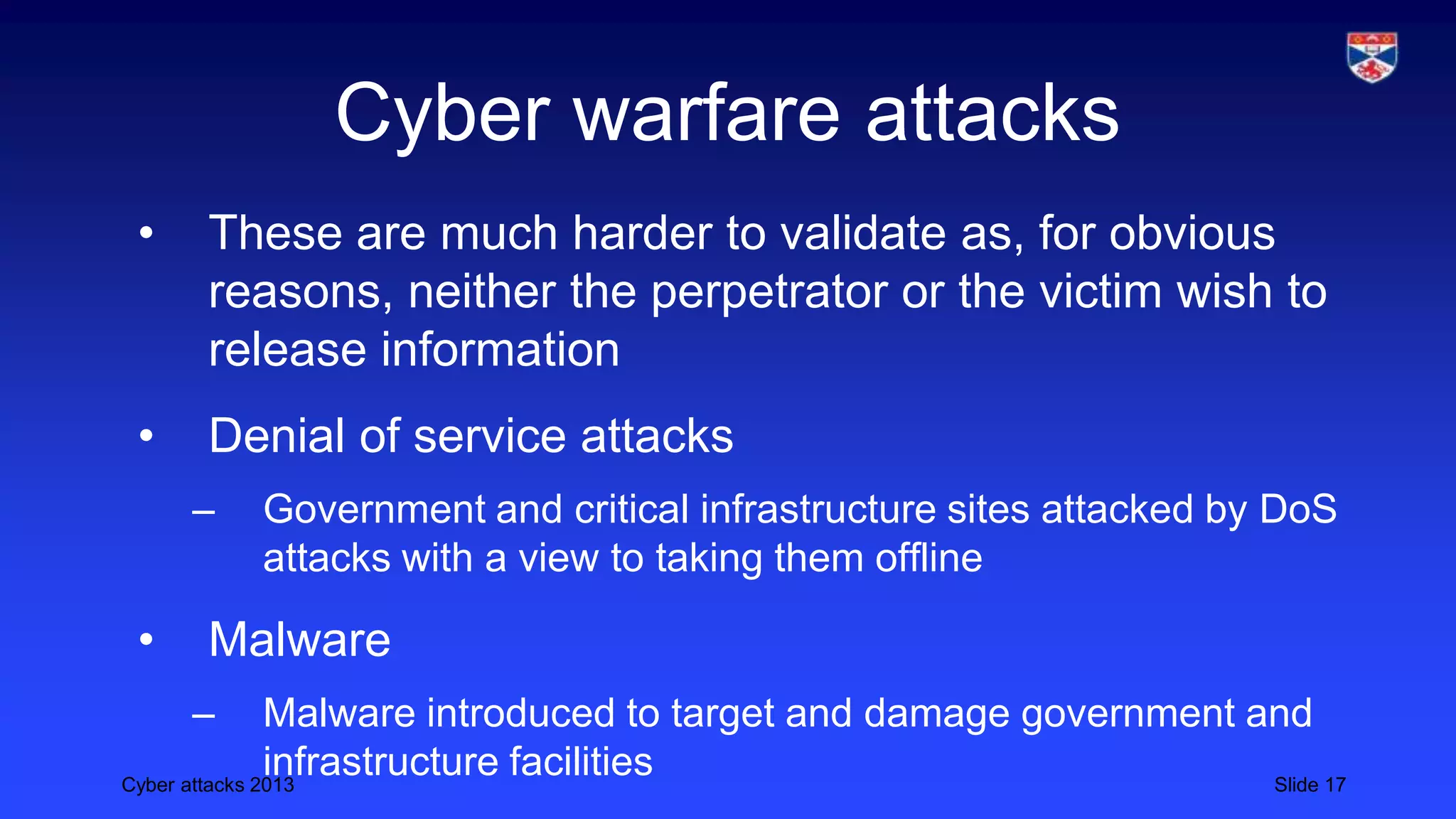 Cyber attacks 2013 Slide 17
Cyber warfare attacks
• These are much harder to validate as, for obvious
reasons, neither the perpetrator or the victim wish to
release information
• Denial of service attacks
– Government and critical infrastructure sites attacked by DoS
attacks with a view to taking them offline
• Malware
– Malware introduced to target and damage government and
infrastructure facilities
 