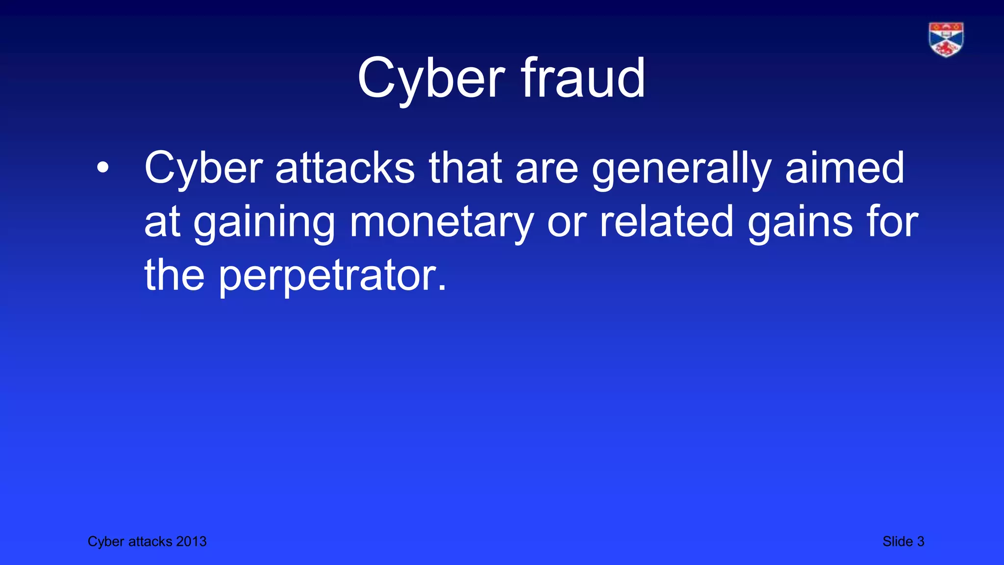 Cyber attacks 2013 Slide 3
Cyber fraud
• Cyber attacks that are generally aimed
at gaining monetary or related gains for
the perpetrator.
 