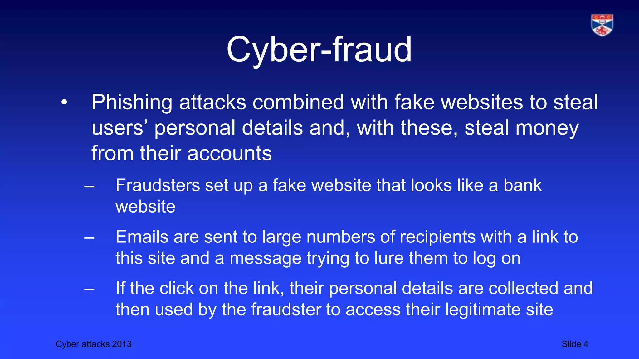 Cyber attacks 2013 Slide 4
Cyber-fraud
• Phishing attacks combined with fake websites to steal
users’ personal details and, with these, steal money
from their accounts
– Fraudsters set up a fake website that looks like a bank
website
– Emails are sent to large numbers of recipients with a link to
this site and a message trying to lure them to log on
– If the click on the link, their personal details are collected and
then used by the fraudster to access their legitimate site
 
