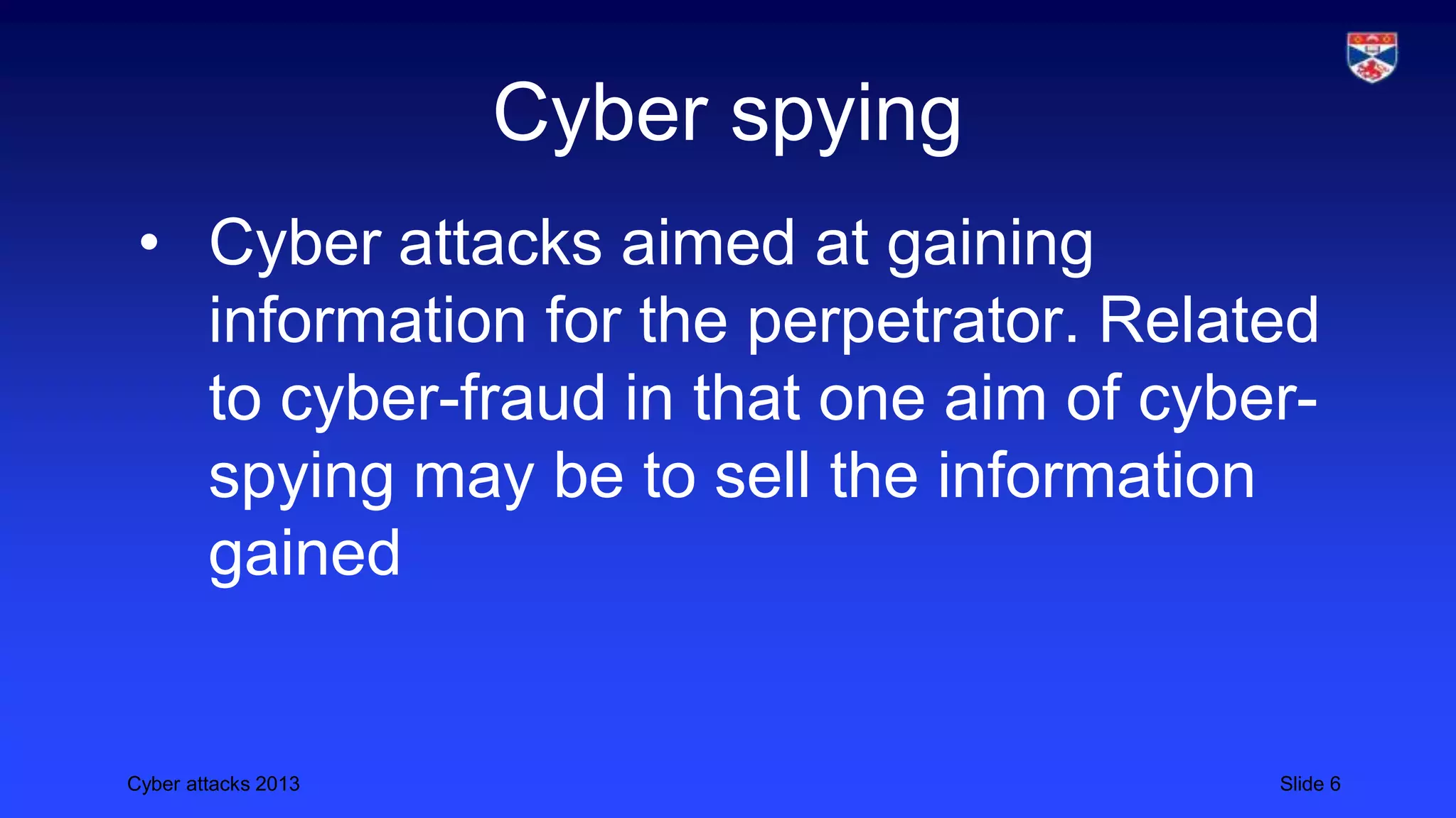 Cyber attacks 2013 Slide 6
Cyber spying
• Cyber attacks aimed at gaining
information for the perpetrator. Related
to cyber-fraud in that one aim of cyber-
spying may be to sell the information
gained
 