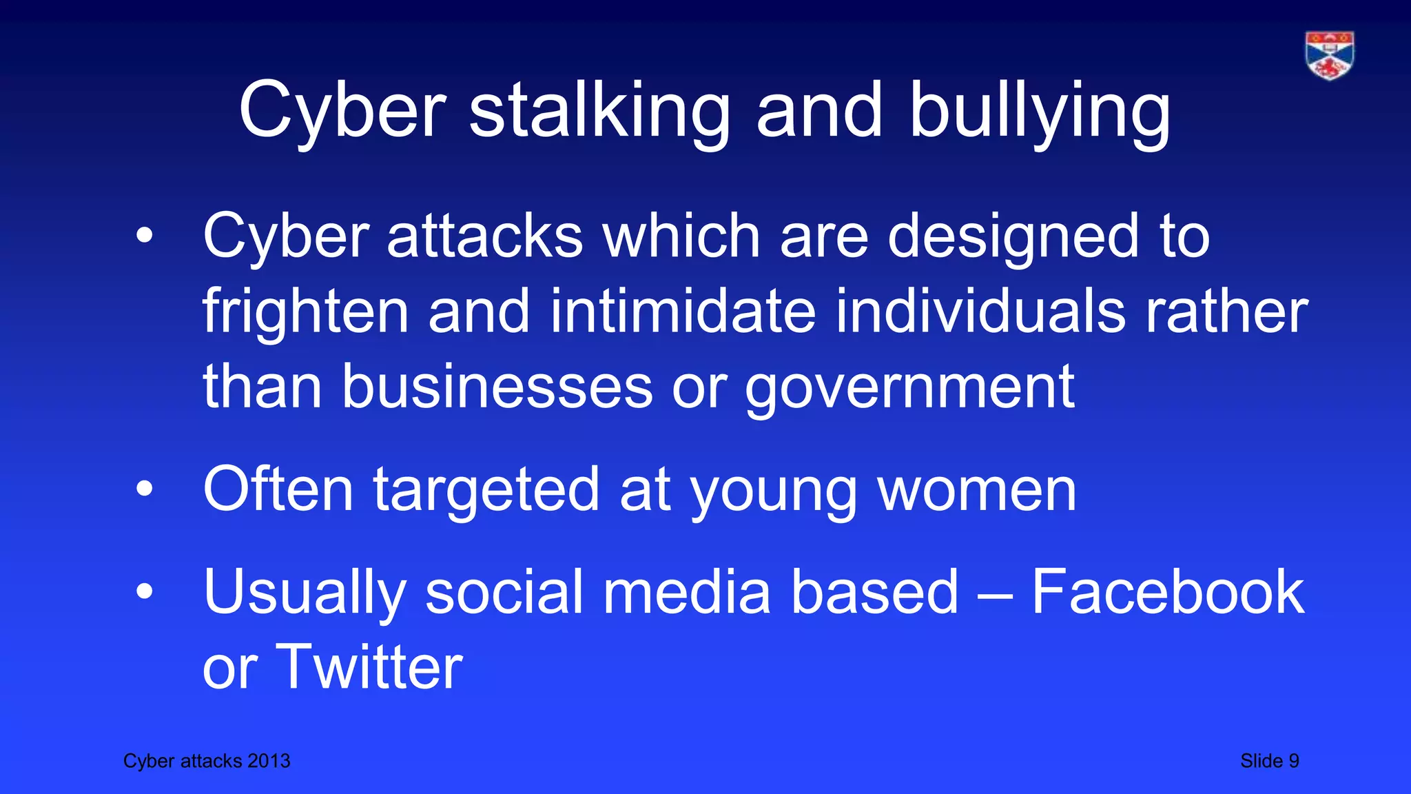 Cyber attacks 2013 Slide 9
Cyber stalking and bullying
• Cyber attacks which are designed to
frighten and intimidate individuals rather
than businesses or government
• Often targeted at young women
• Usually social media based – Facebook
or Twitter
 