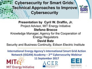 Cybersecurity for Smart Grids:
Technical Approaches to Improve
Cybersecurity
Presentation by Cyril W. Draffin, Jr.
Project Advisor, MIT Energy Initiative
Stefano Bracco
Knowledge Manager, Agency for the Cooperation of
Energy Regulators
David Batz
Security and Business Continuity, Edison Electric Institute
International Energy Agency’s International Smart Grid Action
Network (ISGAN) Academy – 2nd Cybersecurity Webinar
11 September 2017
1
 