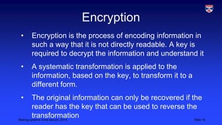 Encryption
•

Encryption is the process of encoding information in
such a way that it is not directly readable. A key is
required to decrypt the information and understand it

•

A systematic transformation is applied to the
information, based on the key, to transform it to a
different form.

•

The original information can only be recovered if the
reader has the key that can be used to reverse the
transformation
Making systems more secure, 2013
Slide 15

 
