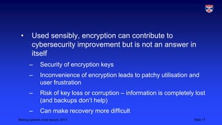 •

Used sensibly, encryption can contribute to
cybersecurity improvement but is not an answer in
itself
–

Security of encryption keys

–

Inconvenience of encryption leads to patchy utilisation and
user frustration

–

Risk of key loss or corruption – information is completely lost
(and backups don’t help)

–

Can make recovery more difficult

Making systems more secure, 2013

Slide 17

 