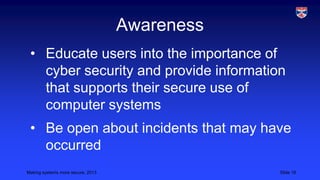 Awareness
• Educate users into the importance of
cyber security and provide information
that supports their secure use of
computer systems
• Be open about incidents that may have
occurred
Making systems more secure, 2013

Slide 18

 