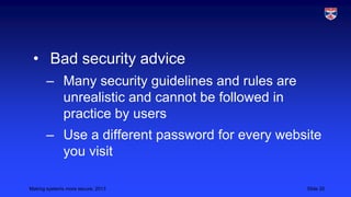 • Bad security advice
– Many security guidelines and rules are
unrealistic and cannot be followed in
practice by users

– Use a different password for every website
you visit
Making systems more secure, 2013

Slide 20

 