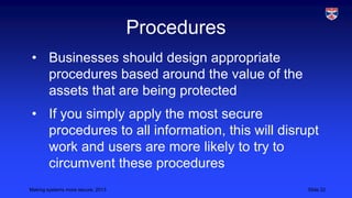 Procedures
• Businesses should design appropriate
procedures based around the value of the
assets that are being protected
• If you simply apply the most secure
procedures to all information, this will disrupt
work and users are more likely to try to
circumvent these procedures
Making systems more secure, 2013

Slide 22

 