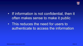 • If information is not confidential, then it
often makes sense to make it public
• This reduces the need for users to
authenticate to access the information

Making systems more secure, 2013

Slide 23

 