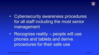 • Cybersecurity awareness procedures
for all staff including the most senior
management
• Recognise reality – people will use
phones and tablets and derive
procedures for their safe use
Making systems more secure, 2013

Slide 24

 