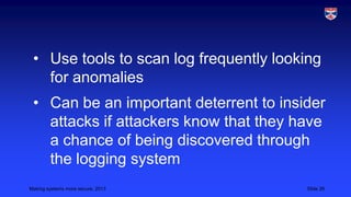 • Use tools to scan log frequently looking
for anomalies
• Can be an important deterrent to insider
attacks if attackers know that they have
a chance of being discovered through
the logging system
Making systems more secure, 2013

Slide 26

 