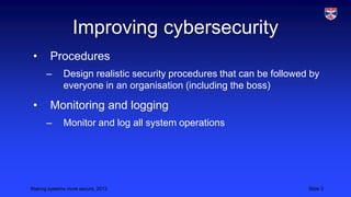 Improving cybersecurity
•

Procedures
–

•

Design realistic security procedures that can be followed by
everyone in an organisation (including the boss)

Monitoring and logging
–

Monitor and log all system operations

Making systems more secure, 2013

Slide 3

 