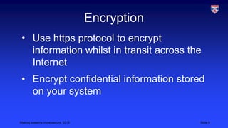 Encryption
• Use https protocol to encrypt
information whilst in transit across the
Internet
• Encrypt confidential information stored
on your system
Making systems more secure, 2013

Slide 8

 