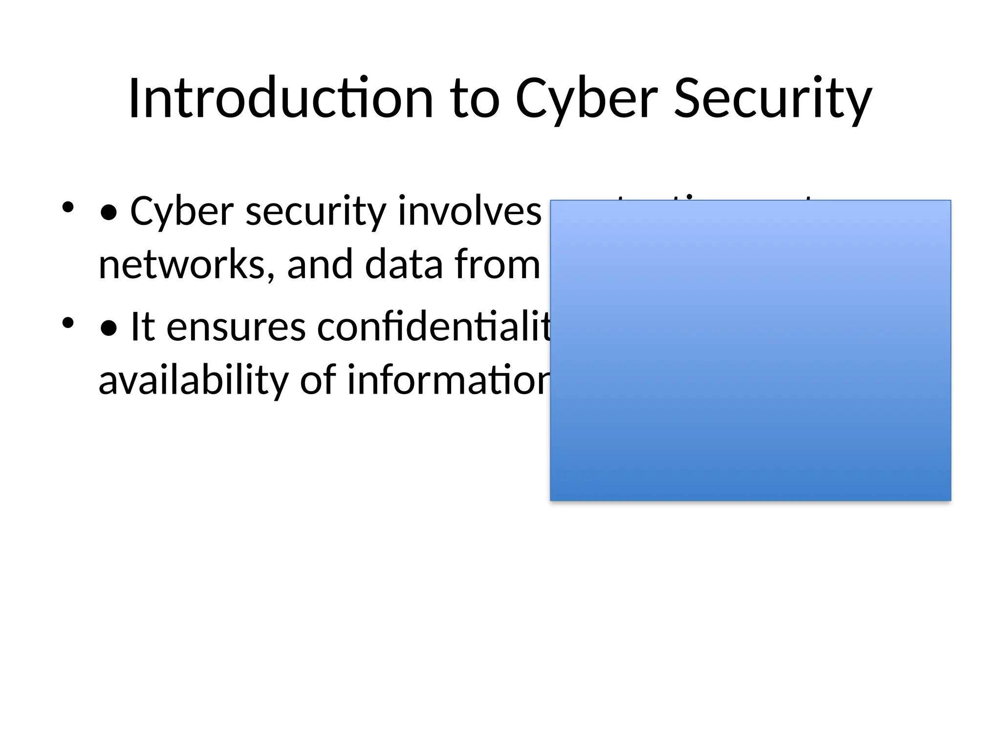 Introduction to Cyber Security
• • Cyber security involves protecting systems,
networks, and data from cyber attacks.
• • It ensures confidentiality, integrity, and
availability of information.
 
