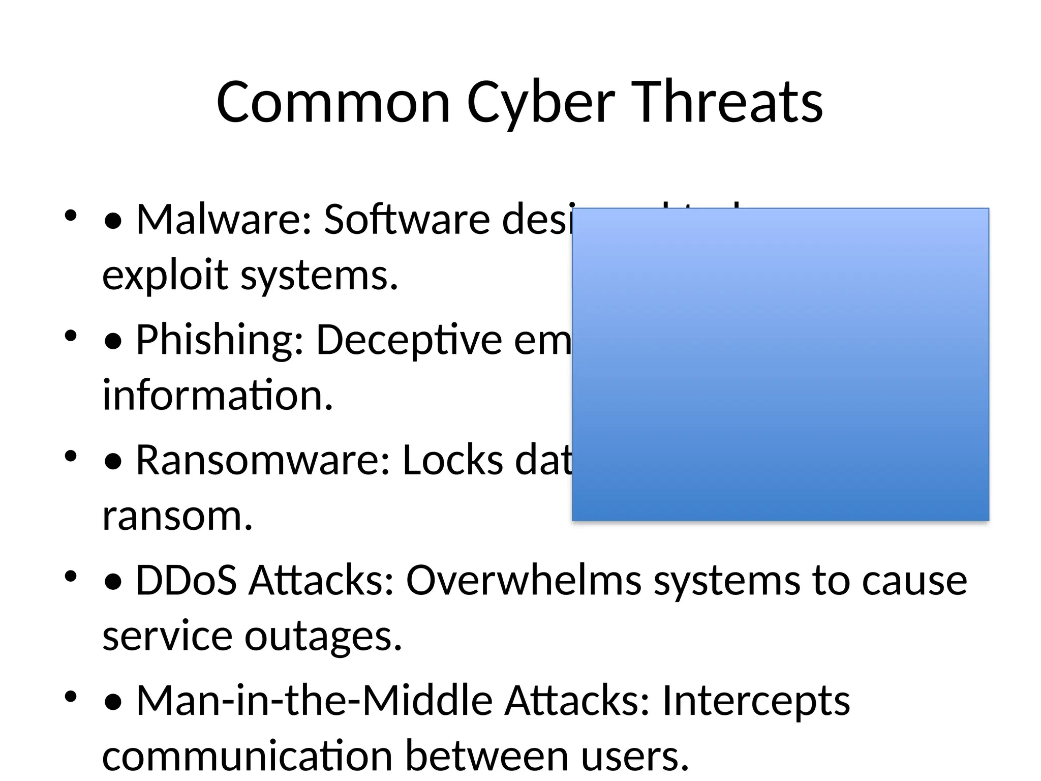 Common Cyber Threats
• • Malware: Software designed to harm or
exploit systems.
• • Phishing: Deceptive emails to steal
information.
• • Ransomware: Locks data and demands
ransom.
• • DDoS Attacks: Overwhelms systems to cause
service outages.
• • Man-in-the-Middle Attacks: Intercepts
communication between users.
 