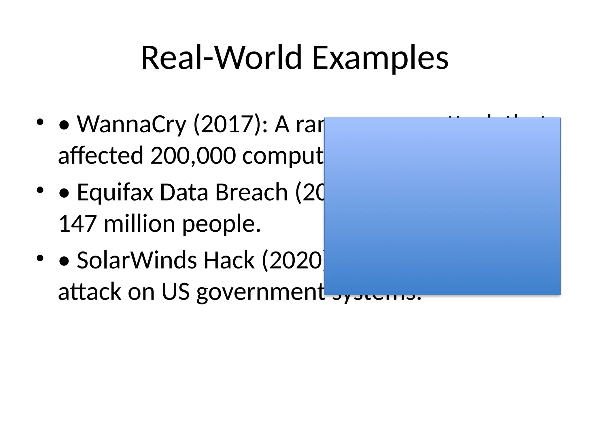 Real-World Examples
• • WannaCry (2017): A ransomware attack that
affected 200,000 computers in 150 countries.
• • Equifax Data Breach (2017): Exposed data of
147 million people.
• • SolarWinds Hack (2020): Major supply chain
attack on US government systems.
 