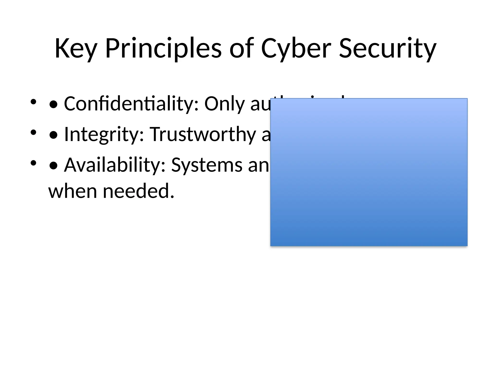 Key Principles of Cyber Security
• • Confidentiality: Only authorized access.
• • Integrity: Trustworthy and accurate data.
• • Availability: Systems and data accessible
when needed.
 