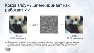 Когда злоумышленник знает как
работает ИИ
«Панда»
57,7% уверенности
«Гиббон»
99,3% уверенности
• Именно поэтому контрольные точки проверки денежных
купюр или биометрических данных держатся в секрете
 
