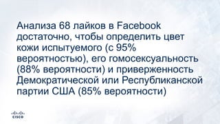 Анализа 68 лайков в Facebook
достаточно, чтобы определить цвет
кожи испытуемого (с 95%
вероятностью), его гомосексуальность
(88% вероятности) и приверженность
Демократической или Республиканской
партии США (85% вероятности)
 