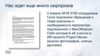 4 апреля 2018 3100 сотрудников
Гугла подписали обращение к
главе компании о
необходимости пересмотра
подписанного с МинОбороны
США контракте об участии в
ИИ-проекте Project Maven
(анализ фотографий, снятых
дронами)
Нас ждет еще много сюрпризов
 