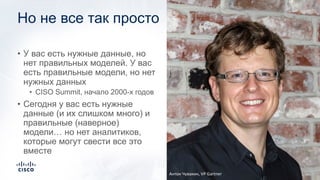 Но не все так просто
• У вас есть нужные данные, но
нет правильных моделей. У вас
есть правильные модели, но нет
нужных данных
• CISO Summit, начало 2000-х годов
• Сегодня у вас есть нужные
данные (и их слишком много) и
правильные (наверное)
модели… но нет аналитиков,
которые могут свести все это
вместе
Антон Чувакин, VP Gartner
 