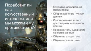 Поработит ли
нас
искусственный
интеллект или
мы можем ему
противостоять?
..
• Открытые алгоритмы и
фреймворки
• Сбор и хранение нужных
данных
• Использование только
достоверных источников
данных
• Предварительный анализ
качества данных
• Обучение алгоритмов
• Обучение аналитиков
 