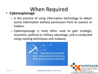 When Required
• Cyberespionage
– is the practice of using information technology to obtain
secret information without permission from its owners or
holders.
– Cyberespionage is most often used to gain strategic,
economic, political or military advantage, and is conducted
using cracking techniques and malware.
4/17/2021 CYBER SECURITYANALYTICS 10
 