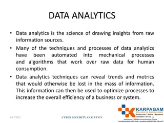 DATA ANALYTICS
• Data analytics is the science of drawing insights from raw
information sources.
• Many of the techniques and processes of data analytics
have been automated into mechanical processes
and algorithms that work over raw data for human
consumption.
• Data analytics techniques can reveal trends and metrics
that would otherwise be lost in the mass of information.
This information can then be used to optimize processes to
increase the overall efficiency of a business or system.
4/17/2021 CYBER SECURITYANALYTICS 11
 