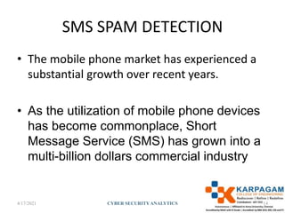 SMS SPAM DETECTION
• The mobile phone market has experienced a
substantial growth over recent years.
• As the utilization of mobile phone devices
has become commonplace, Short
Message Service (SMS) has grown into a
multi-billion dollars commercial industry
4/17/2021 CYBER SECURITYANALYTICS 14
 