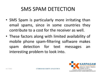 SMS SPAM DETECTION
• SMS Spam is particularly more irritating than
email spams, since in some countries they
contribute to a cost for the receiver as well.
• These factors along with limited availability of
mobile phone spam-filtering software makes
spam detection for text messages an
interesting problem to look into.
4/17/2021 CYBER SECURITYANALYTICS 16
 