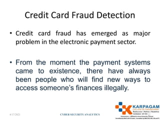 Credit Card Fraud Detection
• Credit card fraud has emerged as major
problem in the electronic payment sector.
• From the moment the payment systems
came to existence, there have always
been people who will find new ways to
access someone’s finances illegally.
4/17/2021 CYBER SECURITYANALYTICS 22
 
