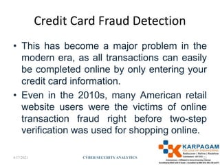 Credit Card Fraud Detection
• This has become a major problem in the
modern era, as all transactions can easily
be completed online by only entering your
credit card information.
• Even in the 2010s, many American retail
website users were the victims of online
transaction fraud right before two-step
verification was used for shopping online.
4/17/2021 CYBER SECURITYANALYTICS 23
 