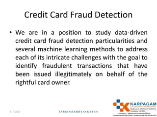 Credit Card Fraud Detection
• We are in a position to study data-driven
credit card fraud detection particularities and
several machine learning methods to address
each of its intricate challenges with the goal to
identify fraudulent transactions that have
been issued illegitimately on behalf of the
rightful card owner.
4/17/2021 CYBER SECURITYANALYTICS 25
 