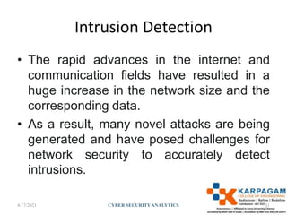 Intrusion Detection
• The rapid advances in the internet and
communication fields have resulted in a
huge increase in the network size and the
corresponding data.
• As a result, many novel attacks are being
generated and have posed challenges for
network security to accurately detect
intrusions.
4/17/2021 CYBER SECURITYANALYTICS 31
 