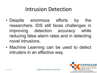 Intrusion Detection
• Despite enormous efforts by the
researchers, IDS still faces challenges in
improving detection accuracy while
reducing false alarm rates and in detecting
novel intrusions.
• Machine Learning can be used to detect
intruders in an effective way.
4/17/2021 CYBER SECURITYANALYTICS 33
 