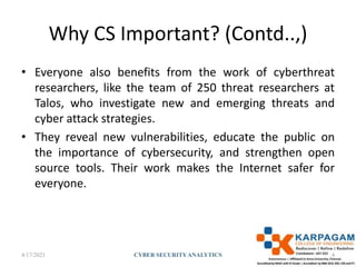 Why CS Important? (Contd..,)
• Everyone also benefits from the work of cyberthreat
researchers, like the team of 250 threat researchers at
Talos, who investigate new and emerging threats and
cyber attack strategies.
• They reveal new vulnerabilities, educate the public on
the importance of cybersecurity, and strengthen open
source tools. Their work makes the Internet safer for
everyone.
4/17/2021 CYBER SECURITYANALYTICS 4
 