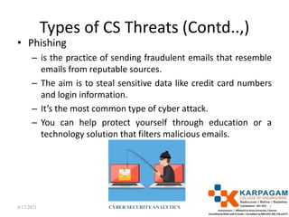 Types of CS Threats (Contd..,)
• Phishing
– is the practice of sending fraudulent emails that resemble
emails from reputable sources.
– The aim is to steal sensitive data like credit card numbers
and login information.
– It’s the most common type of cyber attack.
– You can help protect yourself through education or a
technology solution that filters malicious emails.
4/17/2021 CYBER SECURITYANALYTICS 7
 