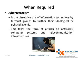 When Required
• Cyberterrorism
– is the disruptive use of information technology by
terrorist groups to further their ideological or
political agenda.
– This takes the form of attacks on networks,
computer systems and telecommunication
infrastructures.
4/17/2021 CYBER SECURITYANALYTICS 8
 