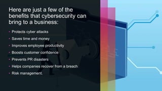 Here are just a few of the
benefits that cybersecurity can
bring to a business:
• Protects cyber attacks
• Saves time and money
• Improves employee productivity
• Boosts customer confidence
• Prevents PR disasters
• Helps companies recover from a breach
• Risk management.
 