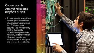 Cybersecurity
Analyst roles and
responsibilities
• A cybersecurity analyst is a
trained cyber professional
who specializes in network
and IT infrastructure
security. The cybersecurity
analyst thoroughly
understands cyberattacks,
malware, and the behavior
of cybercriminals, and
actively seeks to anticipate
and prevent these attacks.
 