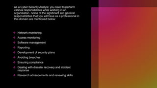 As a Cyber Security Analyst, you need to perform
various responsibilities while working in an
organization. Some of the significant and general
responsibilities that you will have as a professional in
this domain are mentioned below:
 Network monitoring
 Access monitoring
 Software management
 Reporting
 Development of security plans
 Avoiding breaches
 Ensuring compliance
 Dealing with disaster recovery and incident
response
 Research advancements and renewing skills
 