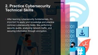 2. Practice Cybersecurity
Technical Skills
• After learning cybersecurity fundamentals, it’s
important to apply your knowledge and practice
common cybersecurity tasks, like performing
security audits, analyzing network traffic, and
securing information through encryption.
 