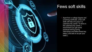 Fews soft skills
• Apart from a college degree and
a training certificate, a few soft
skills will help one grow in a
cybersecurity career. To shine in
the cybersecurity career, I
recommend you get some
practical training during
internships and follow these key
steps ( and add on as per your
need ).
 