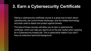 3. Earn a Cybersecurity Certificate
• Taking a cybersecurity certificate course is a great way to learn about
cybersecurity, the current threat landscape, and the related technology
and tools used to detect and protect against threats.
• The best of these courses will allow you to earn a cybersecurity
certificate, which can help you stand out on the job market when applying
for a Cybersecurity Analyst job. This is particularly helpful if you don’t
have an extensive technical background.
 