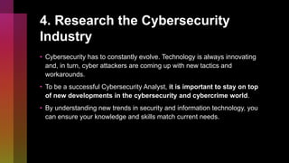 4. Research the Cybersecurity
Industry
• Cybersecurity has to constantly evolve. Technology is always innovating
and, in turn, cyber attackers are coming up with new tactics and
workarounds.
• To be a successful Cybersecurity Analyst, it is important to stay on top
of new developments in the cybersecurity and cybercrime world.
• By understanding new trends in security and information technology, you
can ensure your knowledge and skills match current needs.
 