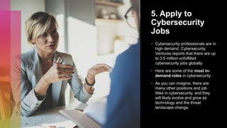5. Apply to
Cybersecurity
Jobs
• Cybersecurity professionals are in
high demand. Cybersecurity
Ventures reports that there are up
to 3.5 million unfulfilled
cybersecurity jobs globally.
• Here are some of the most in-
demand roles in cybersecurity:
• As you can imagine, there are
many other positions and job
titles in cybersecurity, and they
will likely evolve and grow as
technology and the threat
landscape change.
 